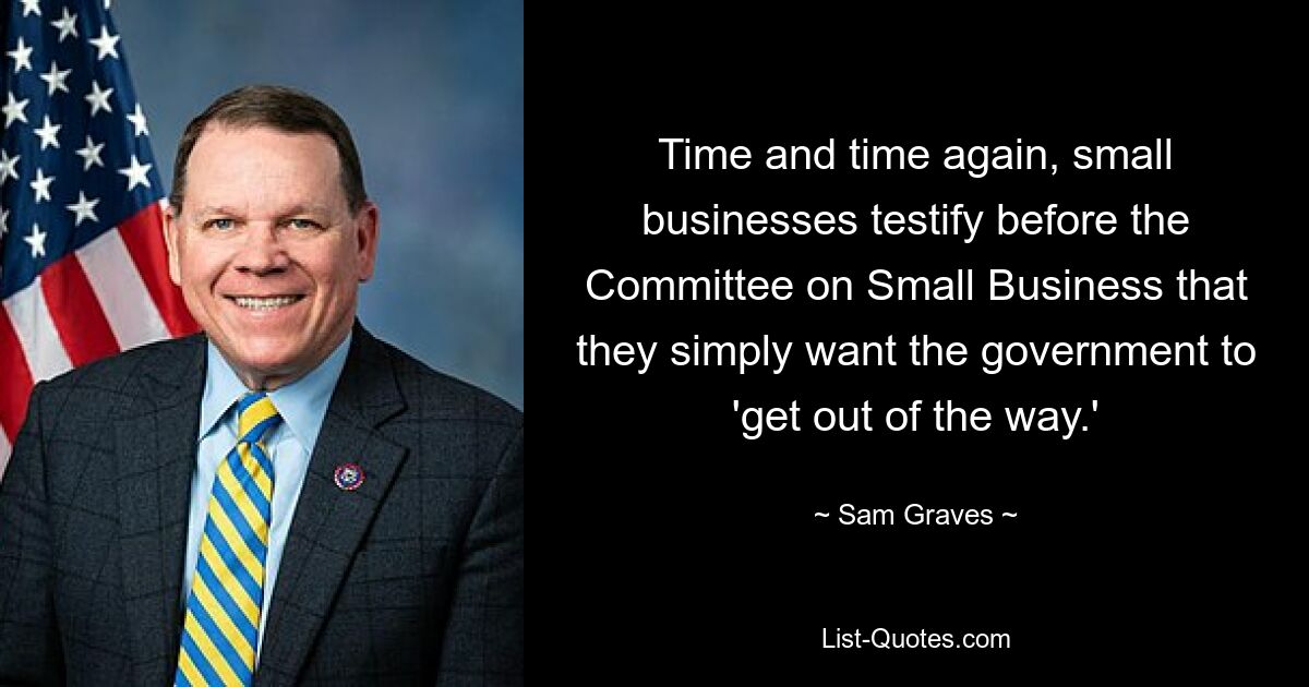 Time and time again, small businesses testify before the Committee on Small Business that they simply want the government to 'get out of the way.' — © Sam Graves