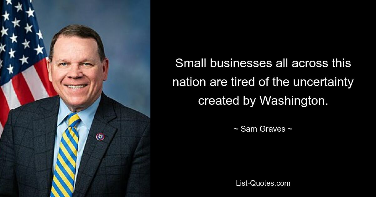 Small businesses all across this nation are tired of the uncertainty created by Washington. — © Sam Graves