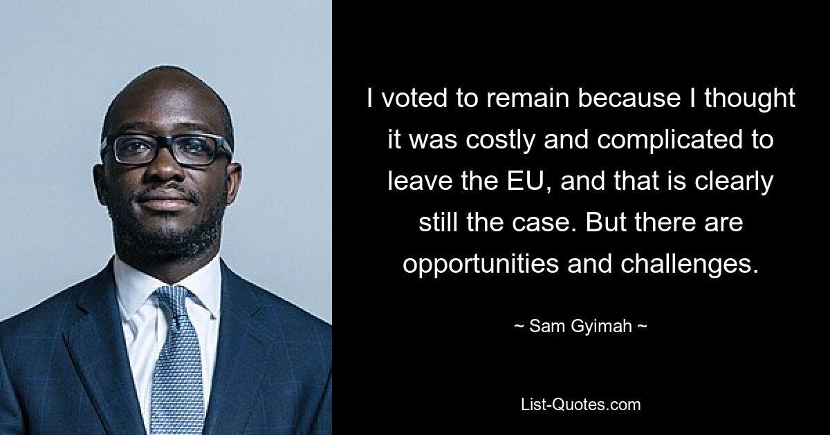 I voted to remain because I thought it was costly and complicated to leave the EU, and that is clearly still the case. But there are opportunities and challenges. — © Sam Gyimah