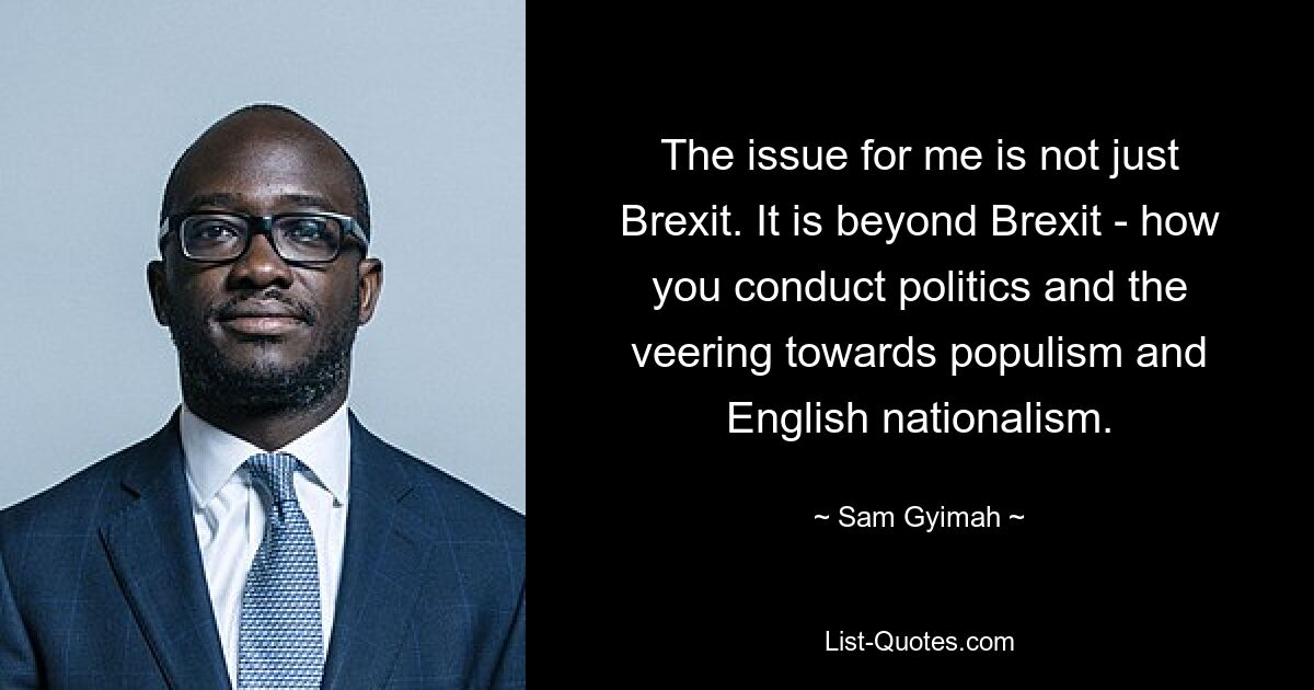 The issue for me is not just Brexit. It is beyond Brexit - how you conduct politics and the veering towards populism and English nationalism. — © Sam Gyimah