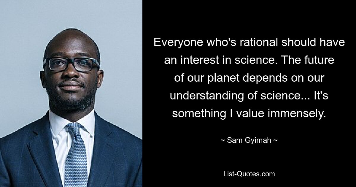 Everyone who's rational should have an interest in science. The future of our planet depends on our understanding of science... It's something I value immensely. — © Sam Gyimah