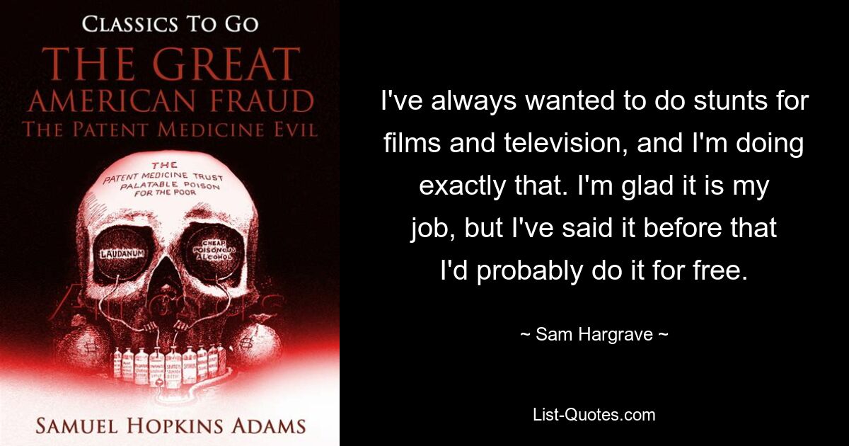 I've always wanted to do stunts for films and television, and I'm doing exactly that. I'm glad it is my job, but I've said it before that I'd probably do it for free. — © Sam Hargrave