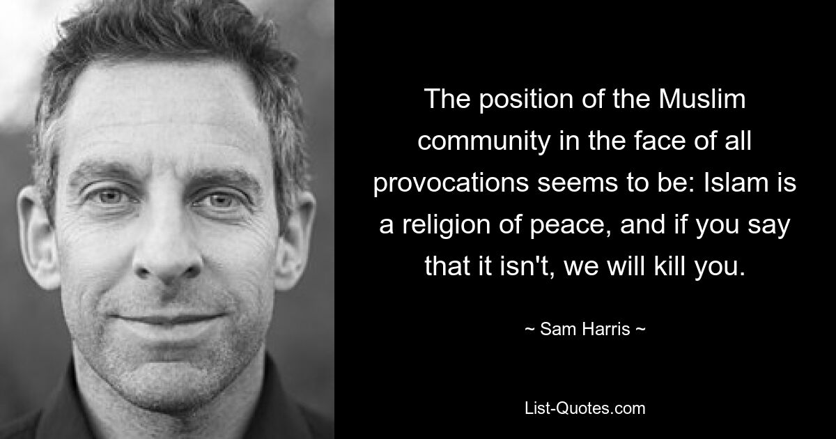 The position of the Muslim community in the face of all provocations seems to be: Islam is a religion of peace, and if you say that it isn't, we will kill you. — © Sam Harris