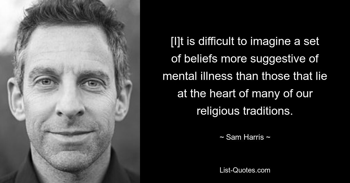 [I]t is difficult to imagine a set of beliefs more suggestive of mental illness than those that lie at the heart of many of our religious traditions. — © Sam Harris