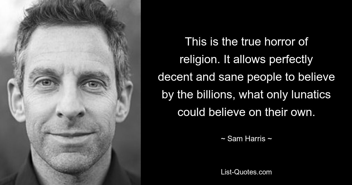 This is the true horror of religion. It allows perfectly decent and sane people to believe by the billions, what only lunatics could believe on their own. — © Sam Harris