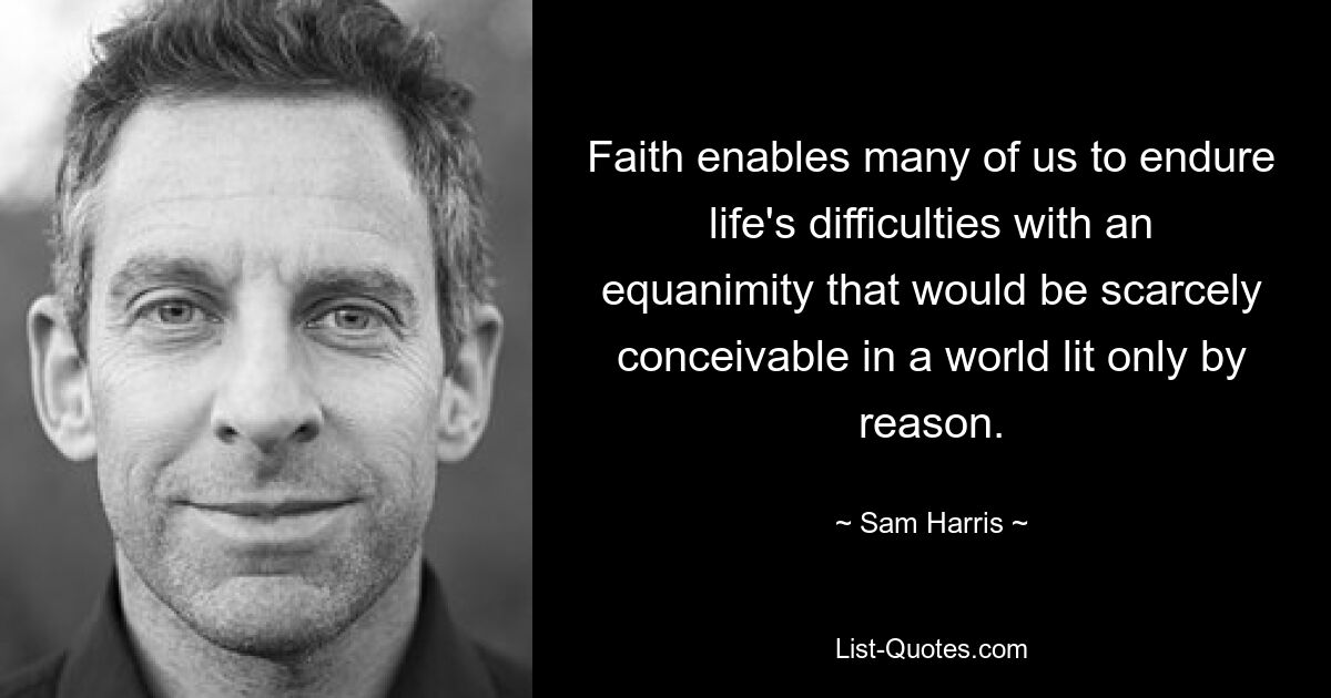 Faith enables many of us to endure life's difficulties with an equanimity that would be scarcely conceivable in a world lit only by reason. — © Sam Harris