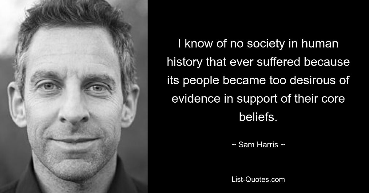 I know of no society in human history that ever suffered because its people became too desirous of evidence in support of their core beliefs. — © Sam Harris