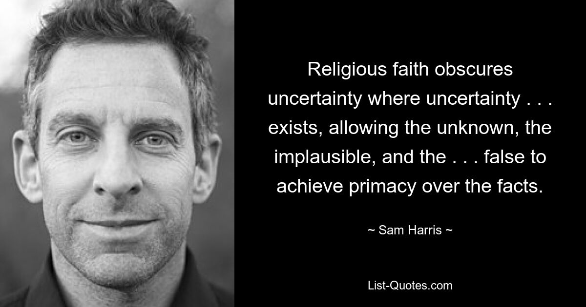 Religious faith obscures uncertainty where uncertainty . . . exists, allowing the unknown, the implausible, and the . . . false to achieve primacy over the facts. — © Sam Harris