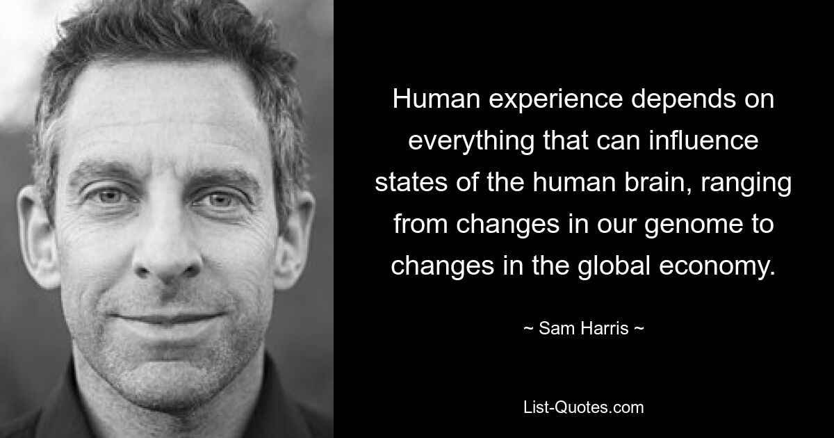 Human experience depends on everything that can influence states of the human brain, ranging from changes in our genome to changes in the global economy. — © Sam Harris