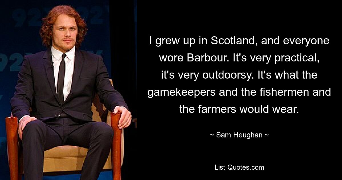 I grew up in Scotland, and everyone wore Barbour. It's very practical, it's very outdoorsy. It's what the gamekeepers and the fishermen and the farmers would wear. — © Sam Heughan