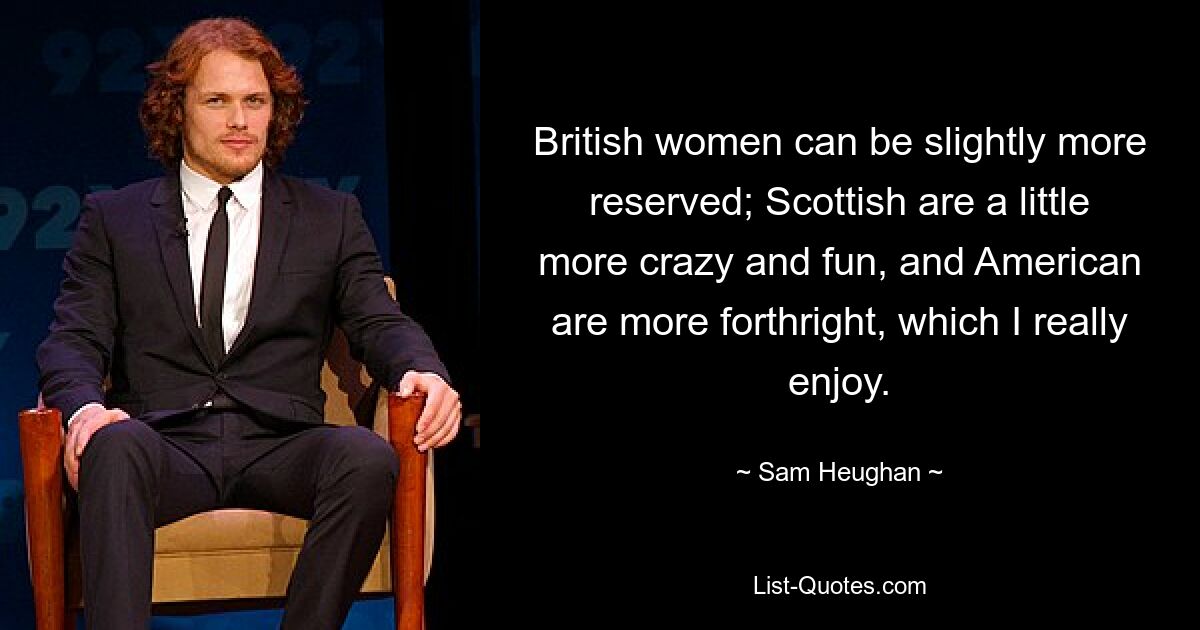 British women can be slightly more reserved; Scottish are a little more crazy and fun, and American are more forthright, which I really enjoy. — © Sam Heughan