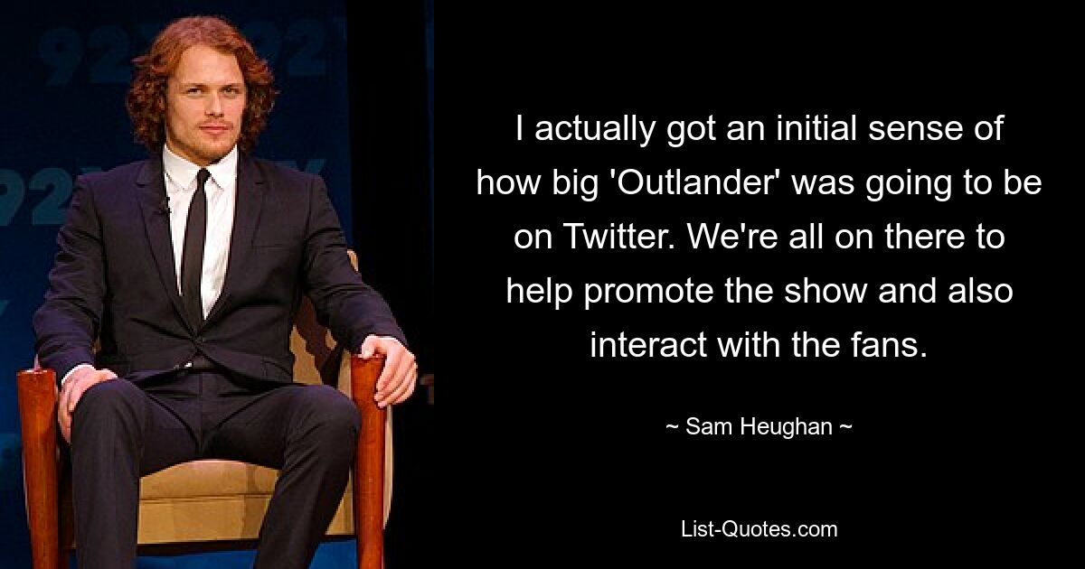 I actually got an initial sense of how big 'Outlander' was going to be on Twitter. We're all on there to help promote the show and also interact with the fans. — © Sam Heughan