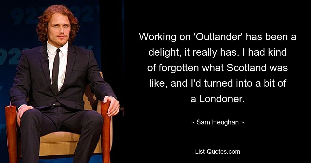 Working on 'Outlander' has been a delight, it really has. I had kind of forgotten what Scotland was like, and I'd turned into a bit of a Londoner. — © Sam Heughan