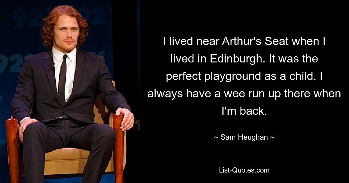 I lived near Arthur's Seat when I lived in Edinburgh. It was the perfect playground as a child. I always have a wee run up there when I'm back. — © Sam Heughan