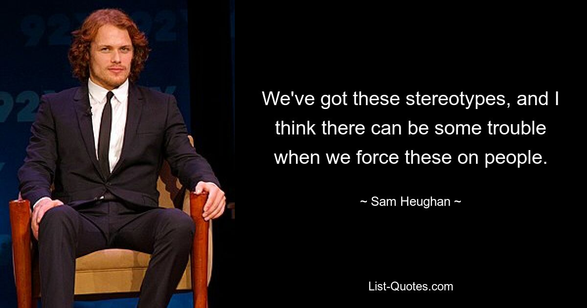 We've got these stereotypes, and I think there can be some trouble when we force these on people. — © Sam Heughan