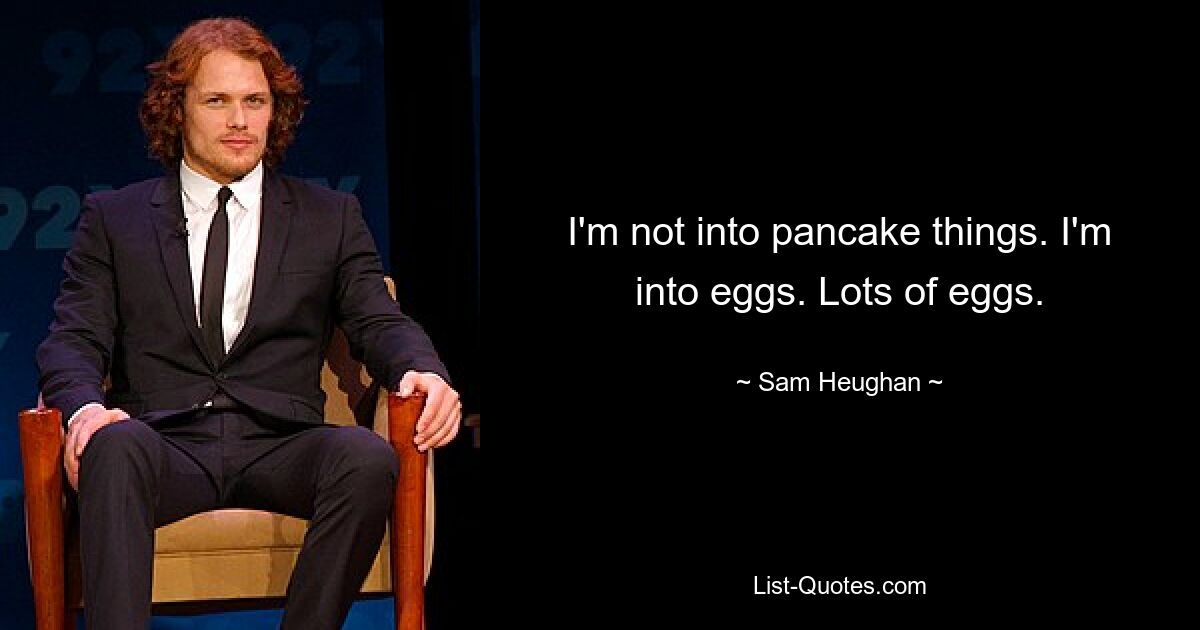 I'm not into pancake things. I'm into eggs. Lots of eggs. — © Sam Heughan