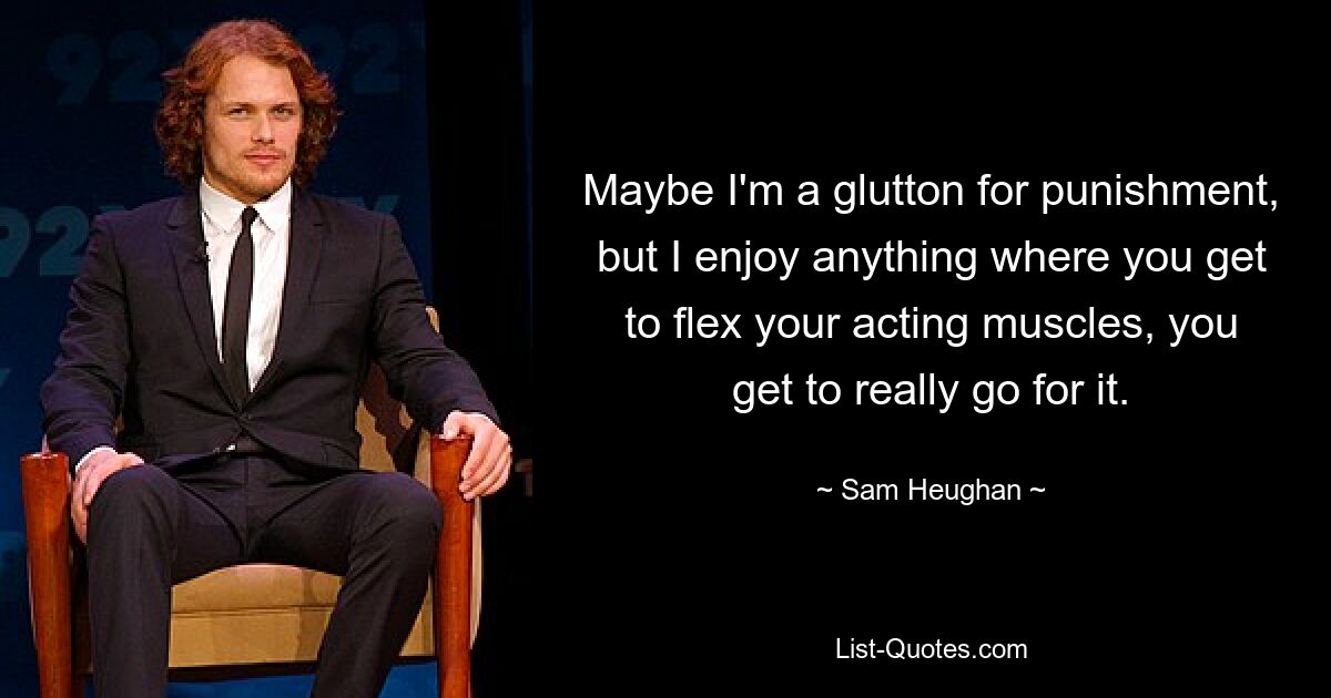 Maybe I'm a glutton for punishment, but I enjoy anything where you get to flex your acting muscles, you get to really go for it. — © Sam Heughan