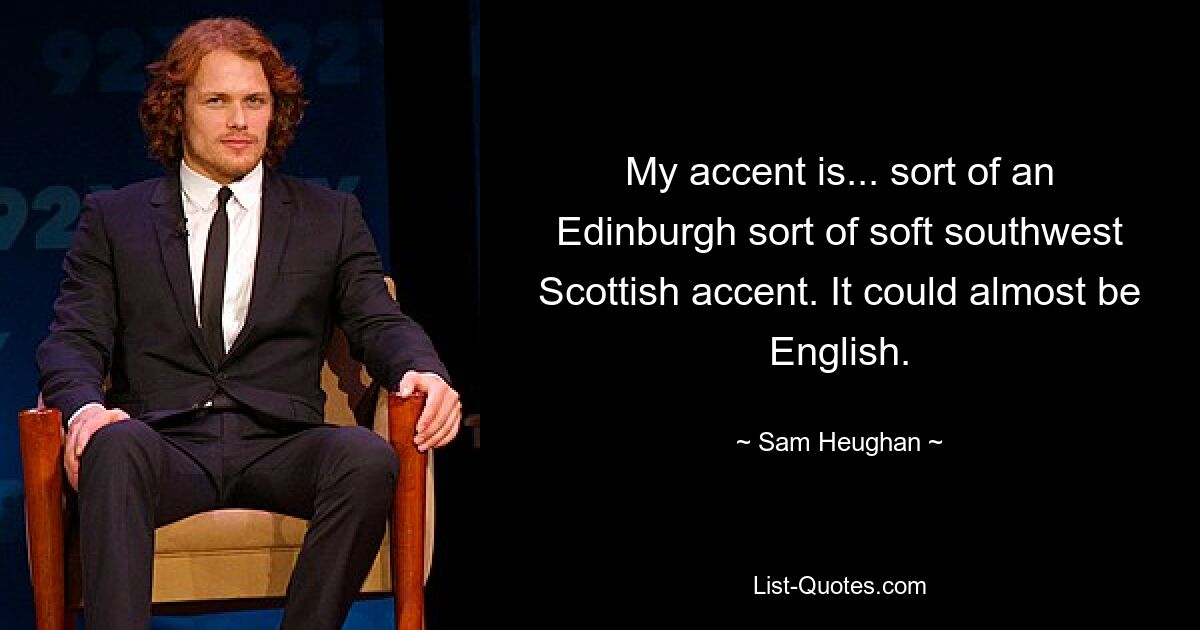 My accent is... sort of an Edinburgh sort of soft southwest Scottish accent. It could almost be English. — © Sam Heughan