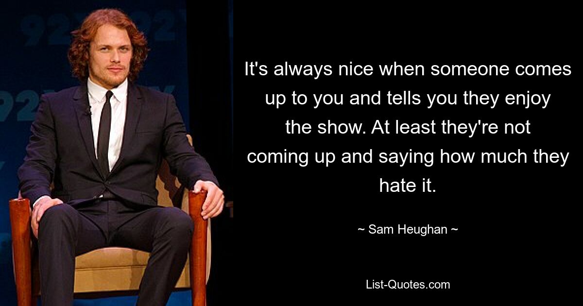 It's always nice when someone comes up to you and tells you they enjoy the show. At least they're not coming up and saying how much they hate it. — © Sam Heughan