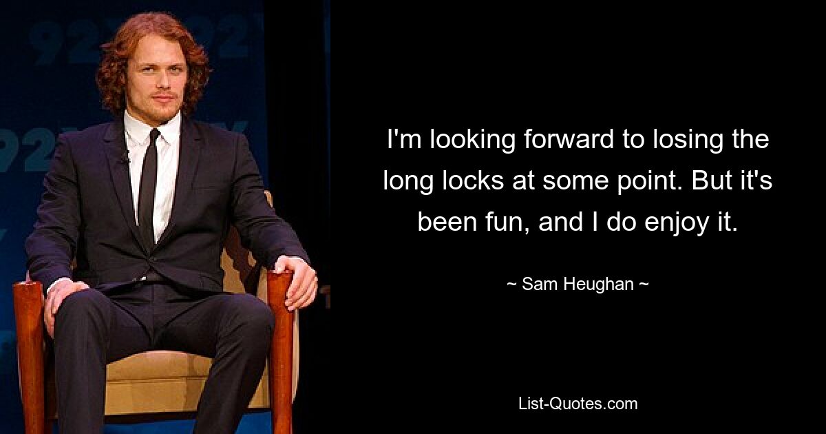 I'm looking forward to losing the long locks at some point. But it's been fun, and I do enjoy it. — © Sam Heughan