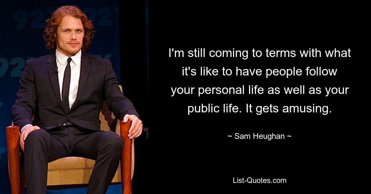 I'm still coming to terms with what it's like to have people follow your personal life as well as your public life. It gets amusing. — © Sam Heughan