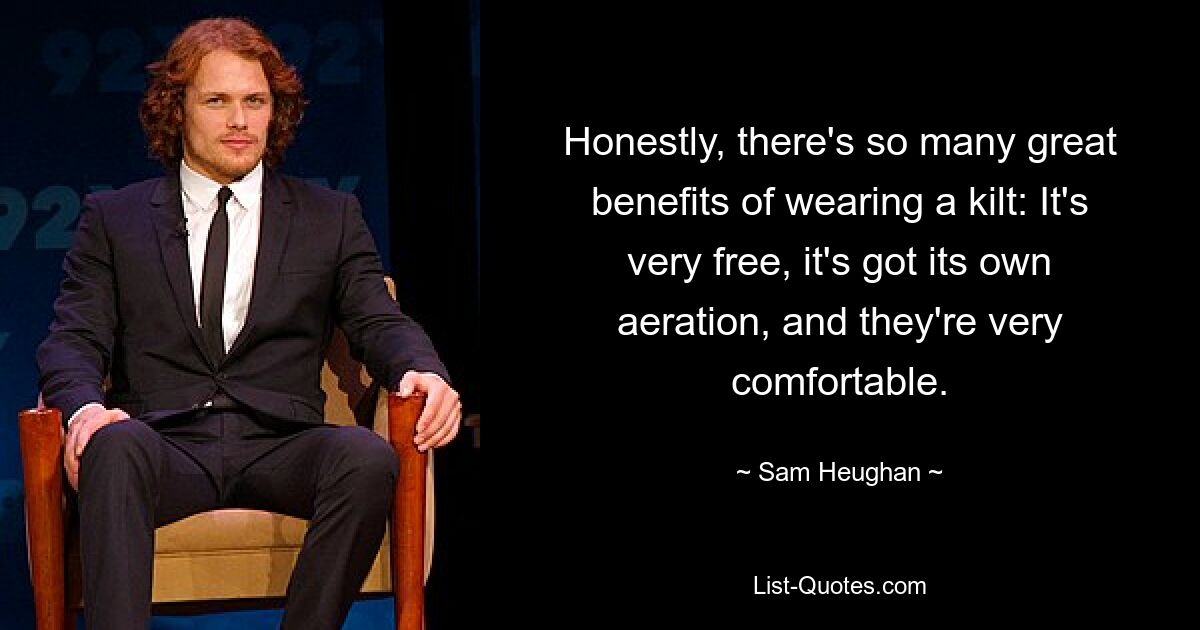 Honestly, there's so many great benefits of wearing a kilt: It's very free, it's got its own aeration, and they're very comfortable. — © Sam Heughan