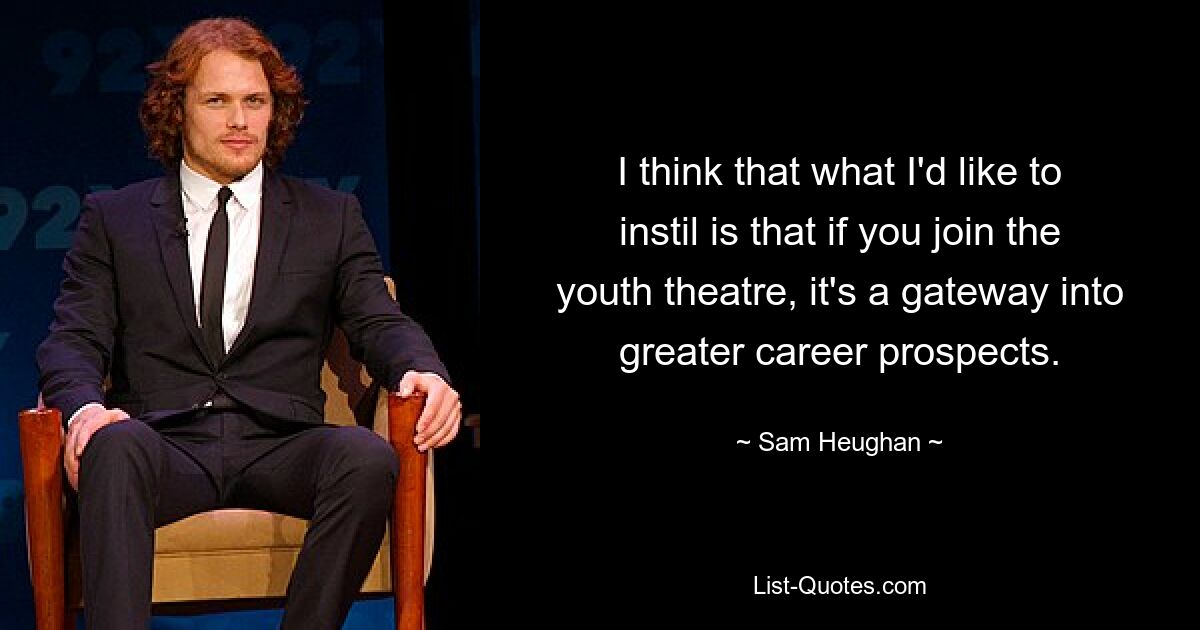 I think that what I'd like to instil is that if you join the youth theatre, it's a gateway into greater career prospects. — © Sam Heughan