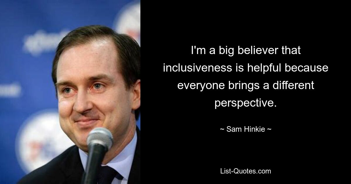 I'm a big believer that inclusiveness is helpful because everyone brings a different perspective. — © Sam Hinkie