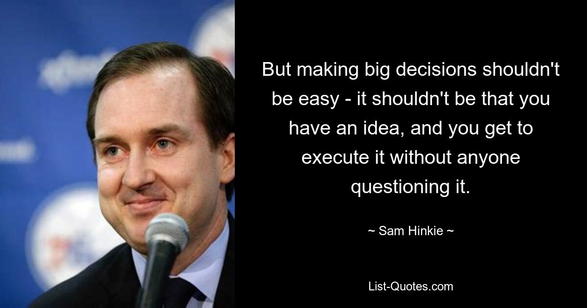 But making big decisions shouldn't be easy - it shouldn't be that you have an idea, and you get to execute it without anyone questioning it. — © Sam Hinkie