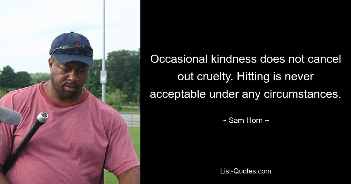 Occasional kindness does not cancel out cruelty. Hitting is never acceptable under any circumstances. — © Sam Horn