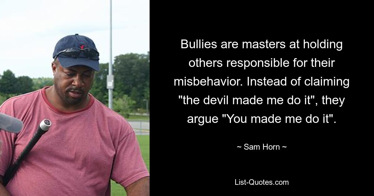 Bullies are masters at holding others responsible for their misbehavior. Instead of claiming "the devil made me do it", they argue "You made me do it". — © Sam Horn