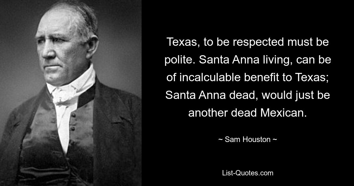 Texas, to be respected must be polite. Santa Anna living, can be of incalculable benefit to Texas; Santa Anna dead, would just be another dead Mexican. — © Sam Houston