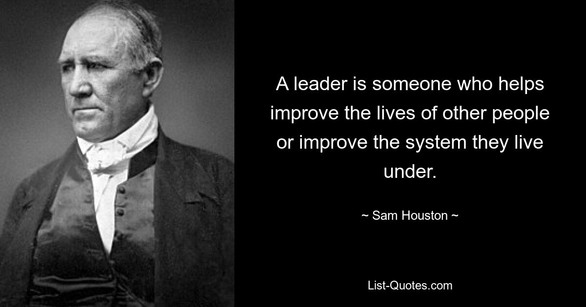 A leader is someone who helps improve the lives of other people or improve the system they live under. — © Sam Houston