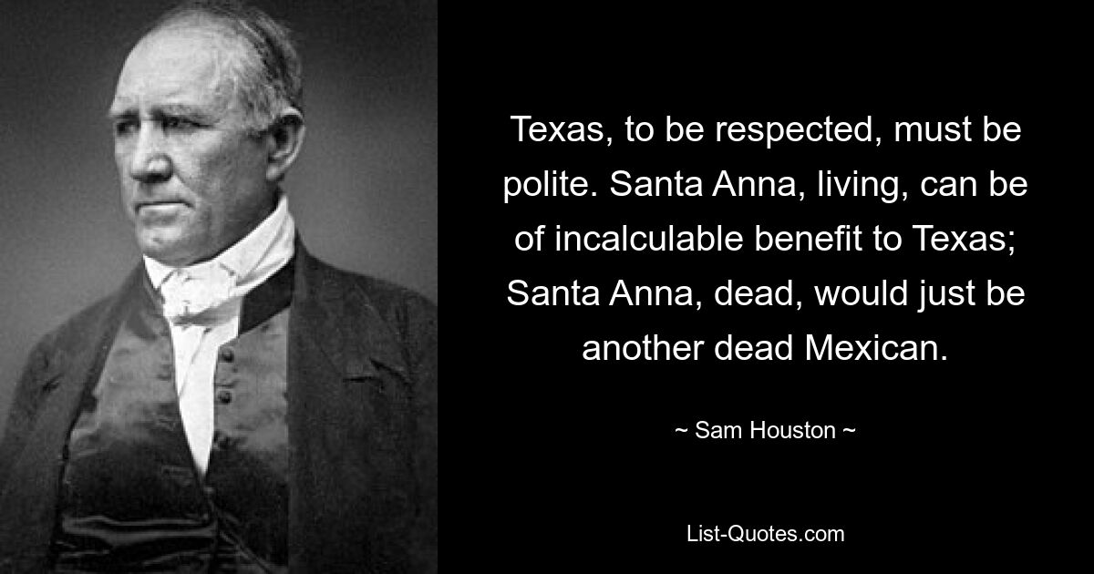 Texas, to be respected, must be polite. Santa Anna, living, can be of incalculable benefit to Texas; Santa Anna, dead, would just be another dead Mexican. — © Sam Houston