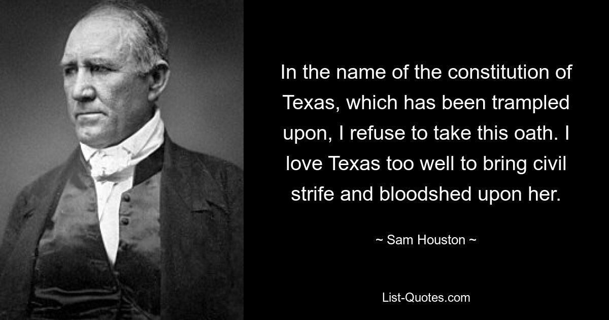 In the name of the constitution of Texas, which has been trampled upon, I refuse to take this oath. I love Texas too well to bring civil strife and bloodshed upon her. — © Sam Houston