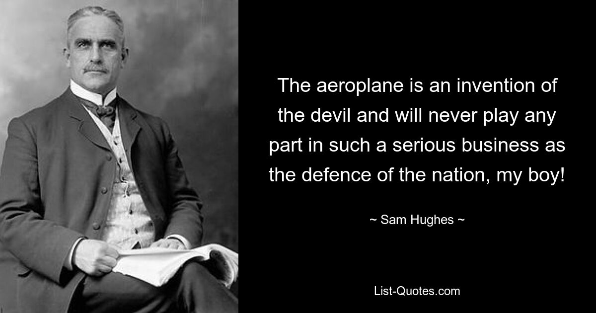 The aeroplane is an invention of the devil and will never play any part in such a serious business as the defence of the nation, my boy! — © Sam Hughes