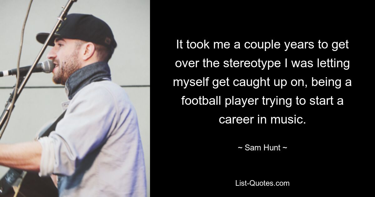 It took me a couple years to get over the stereotype I was letting myself get caught up on, being a football player trying to start a career in music. — © Sam Hunt