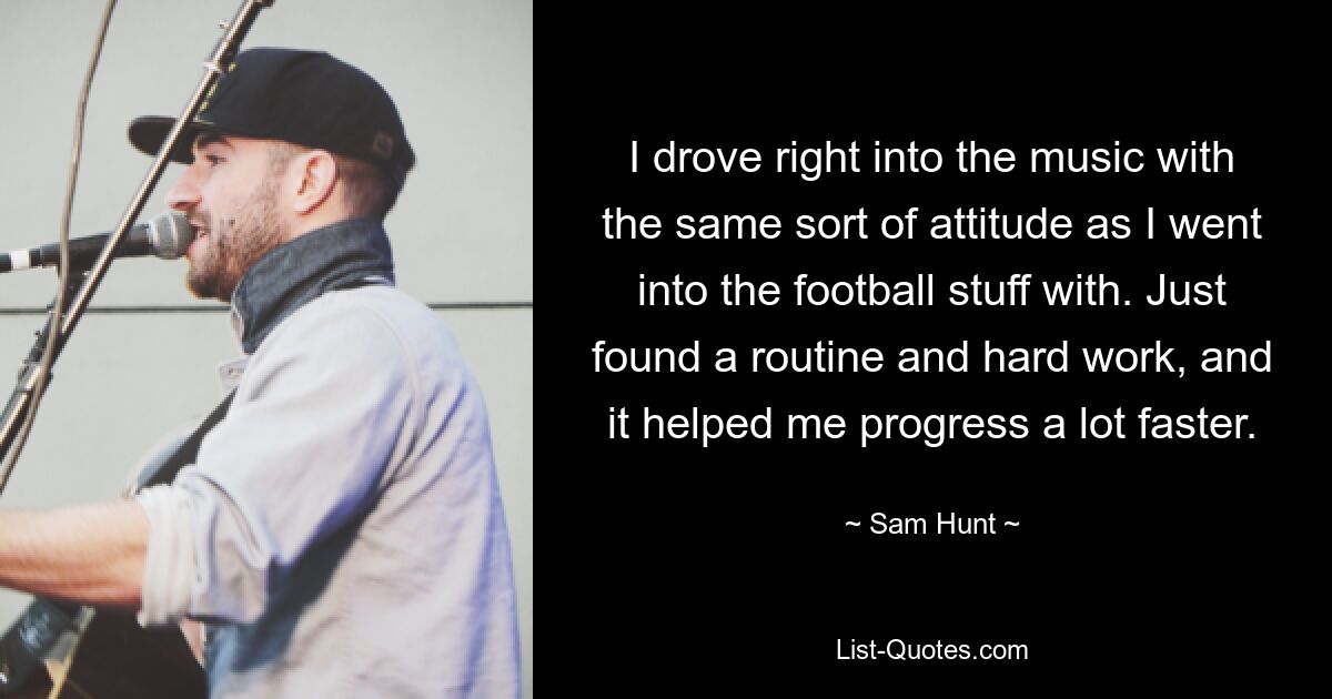 I drove right into the music with the same sort of attitude as I went into the football stuff with. Just found a routine and hard work, and it helped me progress a lot faster. — © Sam Hunt