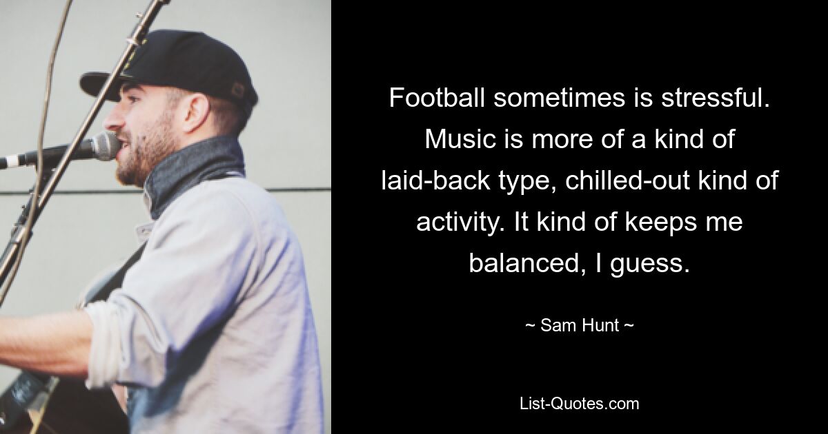 Football sometimes is stressful. Music is more of a kind of laid-back type, chilled-out kind of activity. It kind of keeps me balanced, I guess. — © Sam Hunt