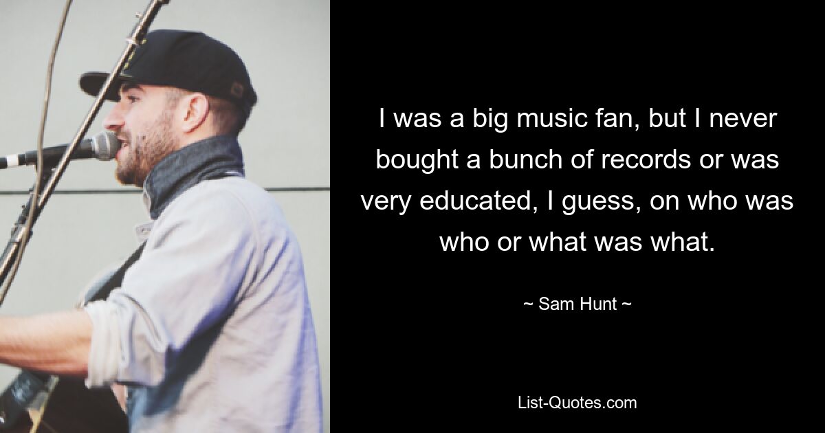 I was a big music fan, but I never bought a bunch of records or was very educated, I guess, on who was who or what was what. — © Sam Hunt