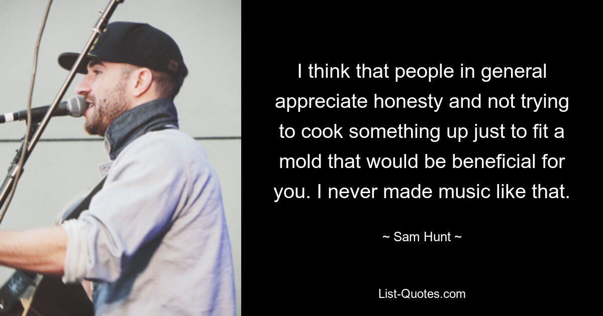 I think that people in general appreciate honesty and not trying to cook something up just to fit a mold that would be beneficial for you. I never made music like that. — © Sam Hunt