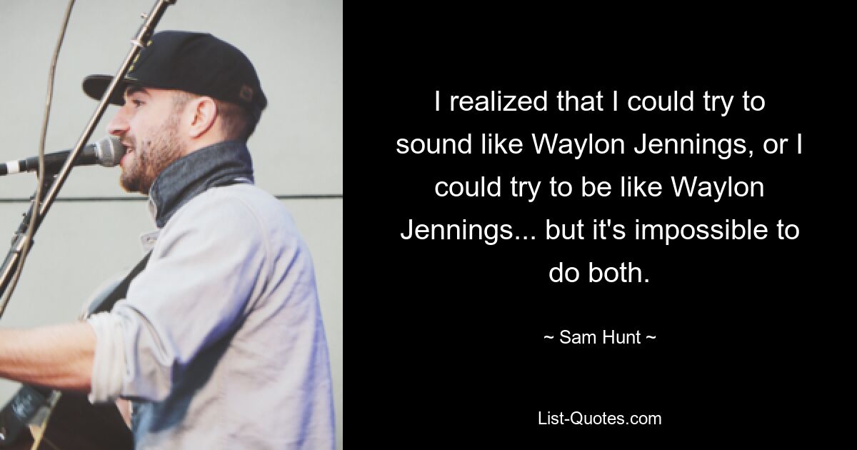 I realized that I could try to sound like Waylon Jennings, or I could try to be like Waylon Jennings... but it's impossible to do both. — © Sam Hunt