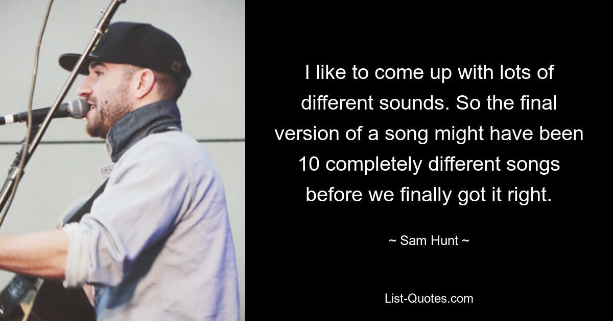 I like to come up with lots of different sounds. So the final version of a song might have been 10 completely different songs before we finally got it right. — © Sam Hunt