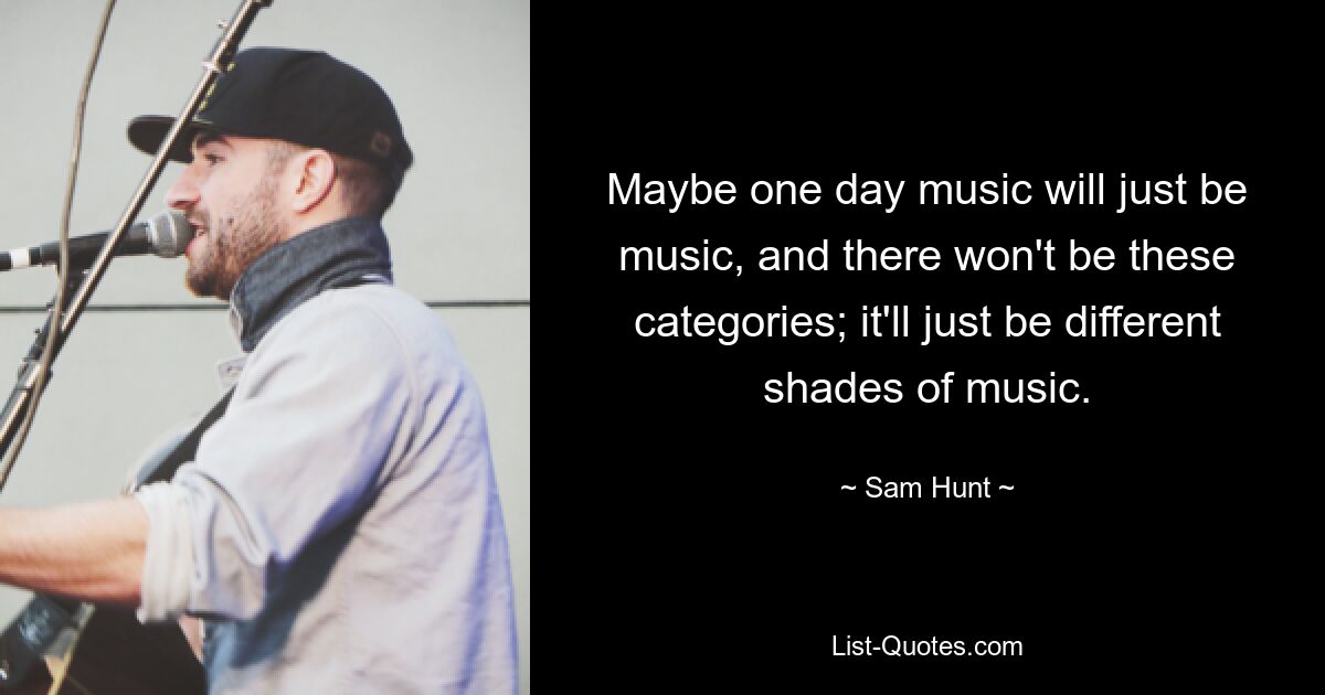 Maybe one day music will just be music, and there won't be these categories; it'll just be different shades of music. — © Sam Hunt