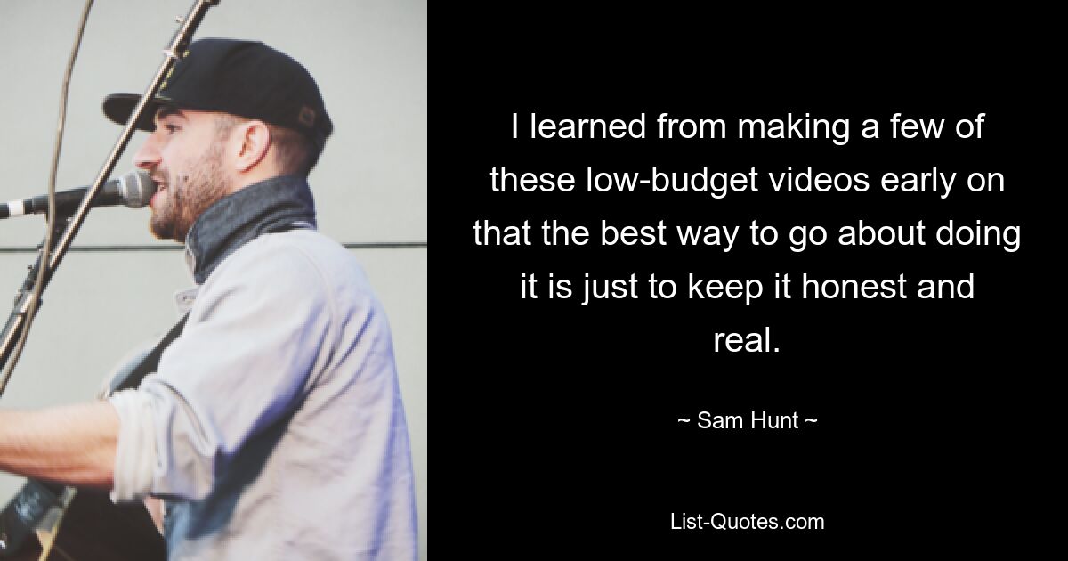 I learned from making a few of these low-budget videos early on that the best way to go about doing it is just to keep it honest and real. — © Sam Hunt