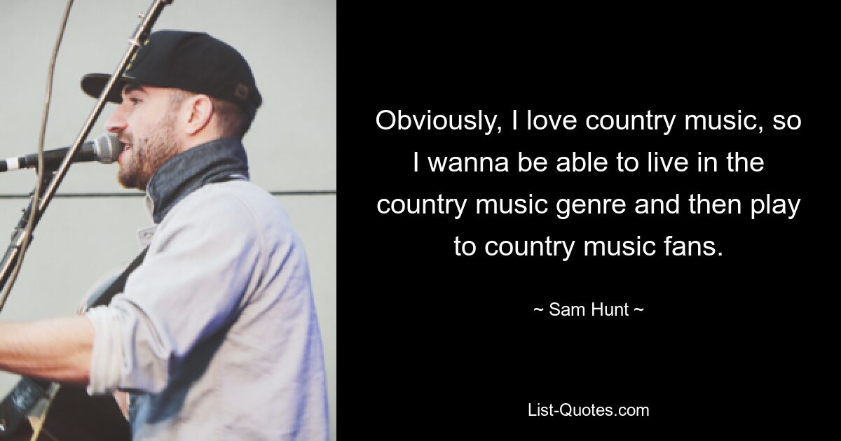 Obviously, I love country music, so I wanna be able to live in the country music genre and then play to country music fans. — © Sam Hunt