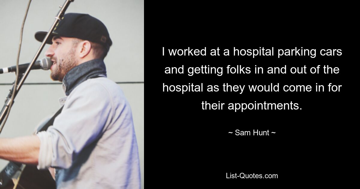 I worked at a hospital parking cars and getting folks in and out of the hospital as they would come in for their appointments. — © Sam Hunt