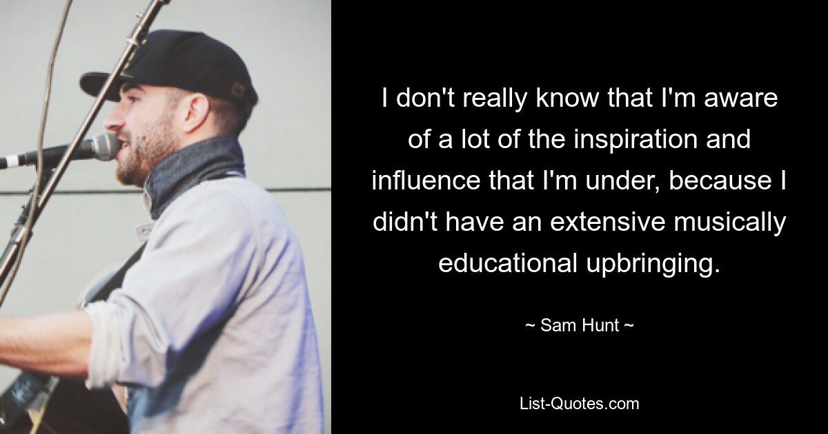 I don't really know that I'm aware of a lot of the inspiration and influence that I'm under, because I didn't have an extensive musically educational upbringing. — © Sam Hunt