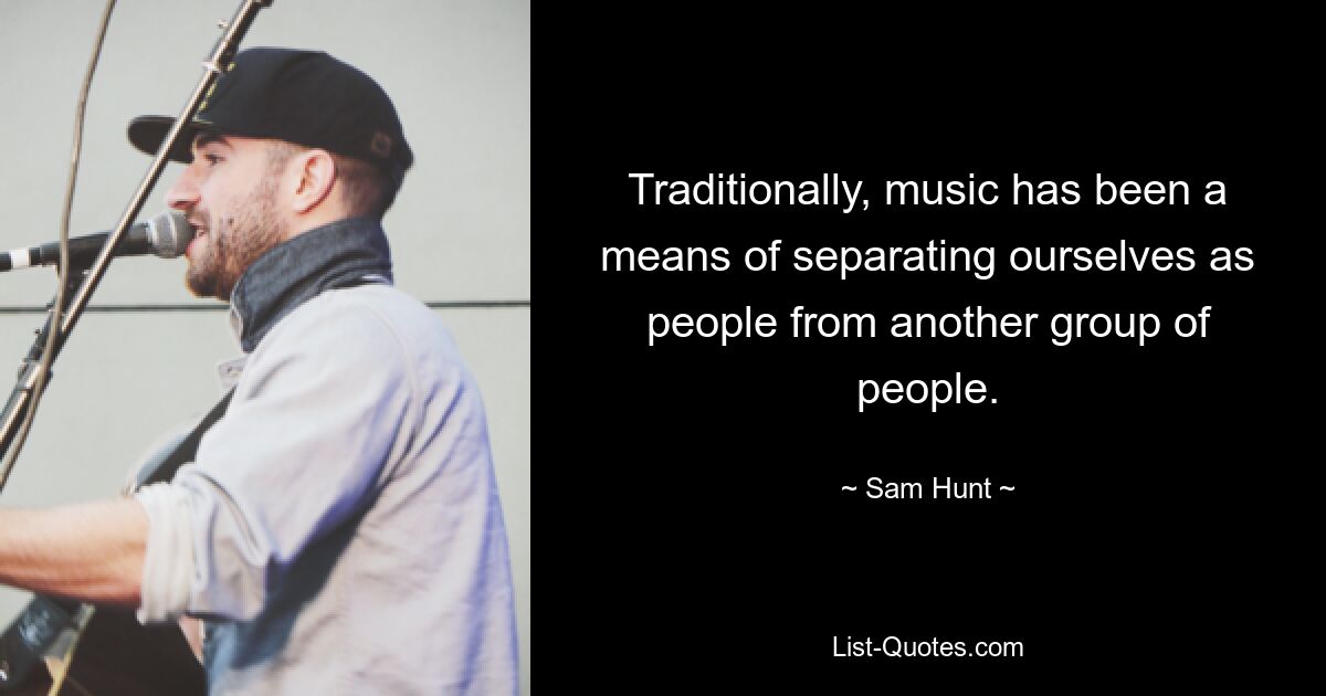 Traditionally, music has been a means of separating ourselves as people from another group of people. — © Sam Hunt