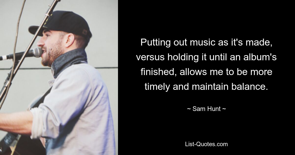 Putting out music as it's made, versus holding it until an album's finished, allows me to be more timely and maintain balance. — © Sam Hunt